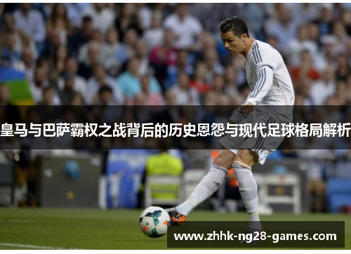 皇马与巴萨霸权之战背后的历史恩怨与现代足球格局解析