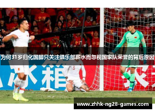 为何31岁归化国脚只关注俱乐部薪水而忽视国家队荣誉的背后原因