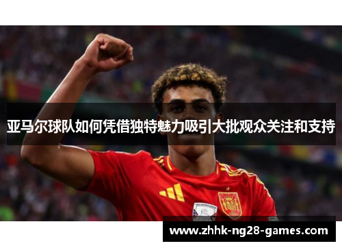 亚马尔球队如何凭借独特魅力吸引大批观众关注和支持