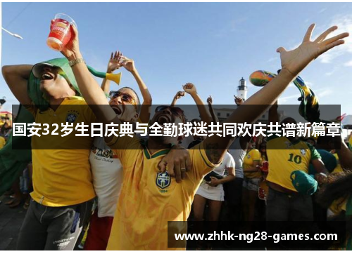国安32岁生日庆典与全勤球迷共同欢庆共谱新篇章