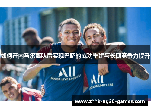 如何在内马尔离队后实现巴萨的成功重建与长期竞争力提升