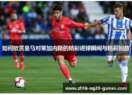 如何欣赏皇马对莱加内斯的精彩进球瞬间与精彩回放