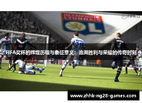 FIFA奖杯的辉煌历程与象征意义：追溯胜利与荣耀的传奇时刻