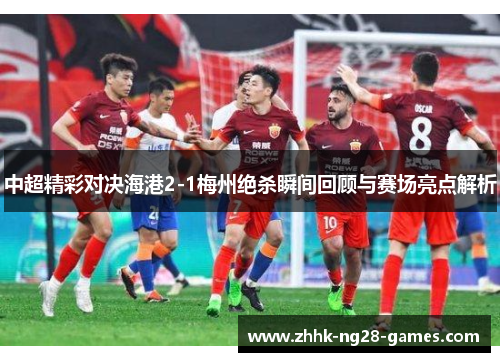 中超精彩对决海港2-1梅州绝杀瞬间回顾与赛场亮点解析