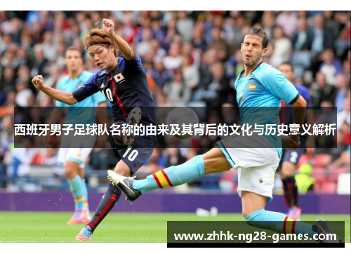 西班牙男子足球队名称的由来及其背后的文化与历史意义解析