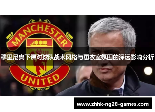 穆里尼奥下课对球队战术风格与更衣室氛围的深远影响分析