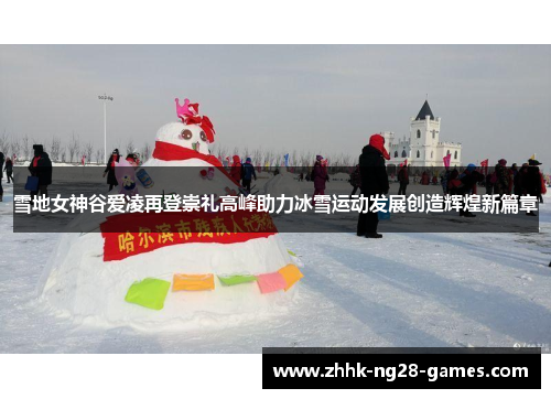 雪地女神谷爱凌再登崇礼高峰助力冰雪运动发展创造辉煌新篇章