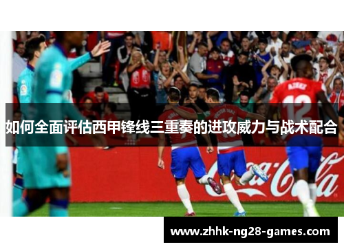如何全面评估西甲锋线三重奏的进攻威力与战术配合