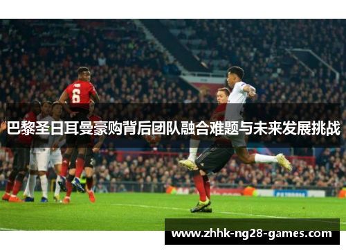 巴黎圣日耳曼豪购背后团队融合难题与未来发展挑战