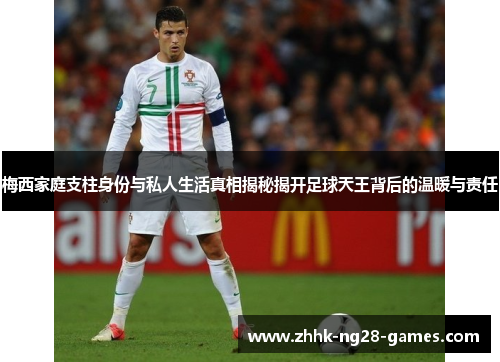 梅西家庭支柱身份与私人生活真相揭秘揭开足球天王背后的温暖与责任