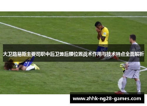 大卫路易斯主要司职中后卫兼后腰位置战术作用与技术特点全面解析
