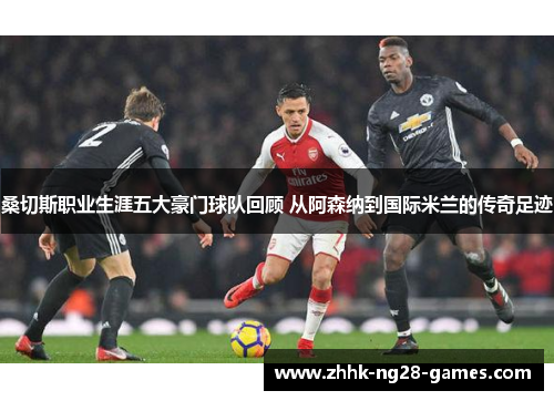 桑切斯职业生涯五大豪门球队回顾 从阿森纳到国际米兰的传奇足迹 桑切斯职业生涯五大豪门球队回顾 从阿森纳到国际米兰的传奇足迹