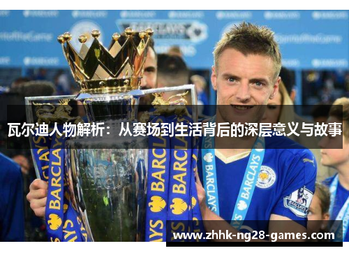 瓦尔迪人物解析:从赛场到生活背后的深层意义与故事 瓦尔迪人物解析:从赛场到生活背后的深层意义与故事