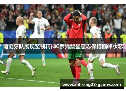 葡萄牙队展现坚韧精神C罗凭顽强意志保持巅峰状态
