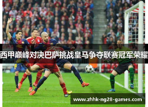 西甲巅峰对决巴萨挑战皇马争夺联赛冠军荣耀